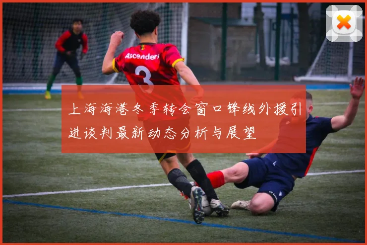 上海海港冬季转会窗口锋线外援引进谈判最新动态分析与展望