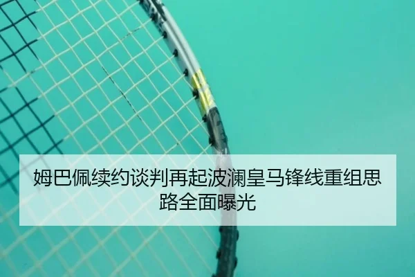 姆巴佩续约谈判再起波澜皇马锋线重组思路全面曝光