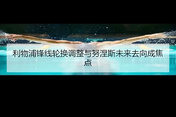 利物浦锋线轮换调整与努涅斯未来去向成焦点
