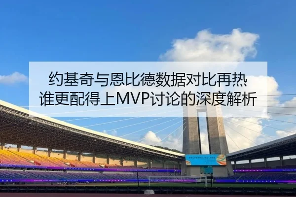 约基奇与恩比德数据对比再热 谁更配得上MVP讨论的深度解析
